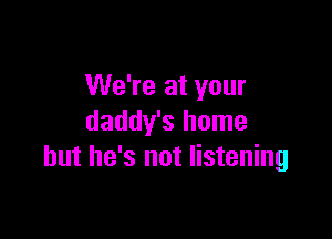 We're at your

daddy's home
but he's not listening