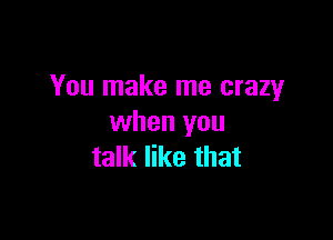 You make me crazy

when you
talk like that