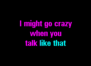 I might go crazy

when you
talk like that