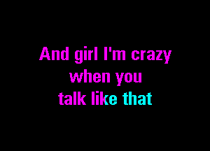 And girl I'm crazy

when you
talk like that