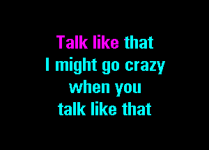 Talk like that
I might go crazy

when you
talk like that