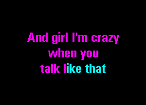 And girl I'm crazy

when you
talk like that