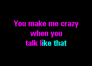 You make me crazy

when you
talk like that