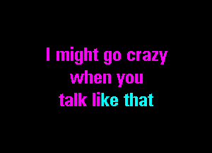 I might go crazy

when you
talk like that