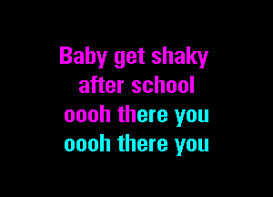 Baby get shaky
after school

oooh there you
oooh there you