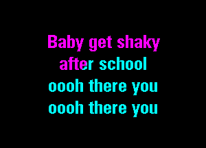 Baby get shaky
after school

oooh there you
oooh there you