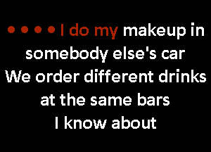 0 0 0 0 I do my makeup in
somebody else's car
We order different drinks
at the same bars
I know about