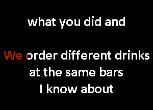 what you did and

We order different drinks
at the same bars
I know about