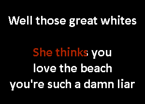 Well those great whites

She thinks you
love the beach
you're such a damn liar