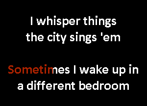 I whisper things
the city sings 'em

Sometimes I wake up in
a different bedroom