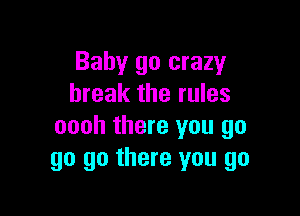 Baby go crazy
break the rules

oooh there you go
go go there you go