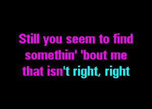 Still you seem to find

somethin' 'hout me
that isn't right. right