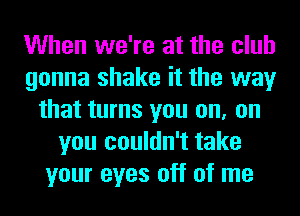 When we're at the club
gonna shake it the way
that turns you on, on
you couldn't take
your eyes off of me