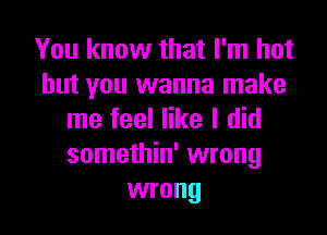 You know that I'm hot
but you wanna make

me feel like I did
somethin' wrong
wrong