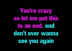 You're crazy
so let me put this

to an end, end
don't ever wanna
see you again