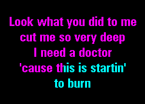 Look what you did to me
cut me so very deep

I need a doctor
'cause this is startin'
to burn