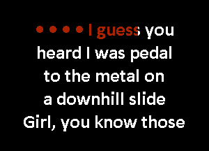 o 0 0 0 I guess you
heard I was pedal

to the metal on
a downhill slide
Girl, you know those