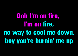 00h I'm on fire.
I'm on fire.

no way to cool me down.
boy you're hurnin' me up