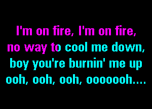 I'm on fire, I'm on fire,
no way to cool me down,
boy you're hurnin' me up
ooh,ooh,ooh,oooooohuu