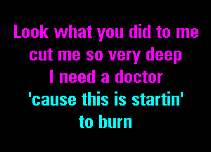 Look what you did to me
cut me so very deep

I need a doctor
'cause this is startin'
to burn