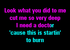 Look what you did to me
cut me so very deep

I need a doctor
'cause this is startin'
to burn