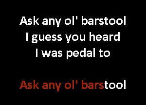 Ask any ol' barstool
I guess you heard
I was pedal to

Ask any ol' barstool