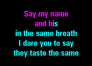 Say my name
and his

in the same breath
I dare you to say
they taste the same