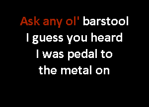 Ask any ol' barstool
I guess you heard

I was pedal to
the metal on