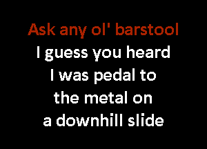 Ask any ol' barstool
I guess you heard

I was pedal to
the metal on
a downhill slide