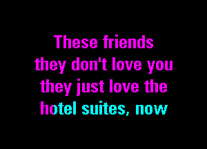 These friends
they don't love you

they just love the
hotel suites, now
