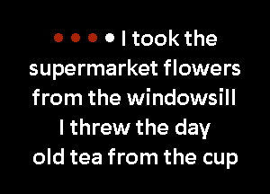 0 0 0 0 I tookthe
supermarket flowers
from the windowsill

I threw the day
old tea from the cup
