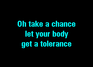 0h take a chance

let your body
get a tolerance