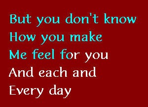 But you don't know
How you make

Me feel for you
And each and
Every day