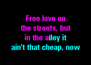 Free love on
the streets, but

in the alley it
ain't that cheap, now