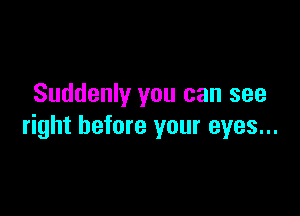 Suddenly you can see

right before your eyes...