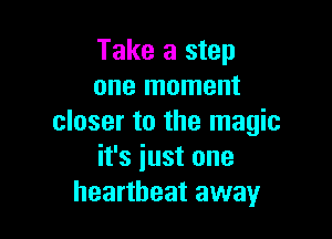 Take a step
one moment

closer to the magic
it's iust one
heartbeat away