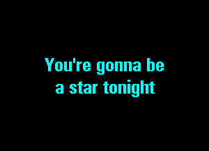 You're gonna be

a star tonight