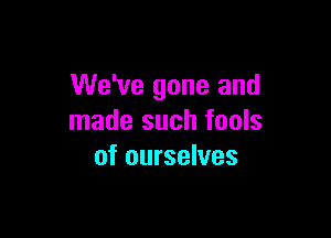 We've gone and

made such fools
of ourselves