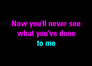 Now you'll never see

what you've done
to me