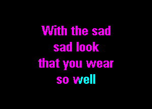 With the sad
sadlook

that you wear
so well