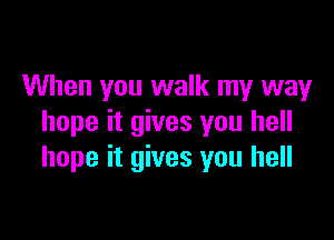 When you walk my way

hope it gives you hell
hope it gives you hell