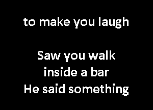 to make you laugh

Saw you walk
inside a bar
He said something