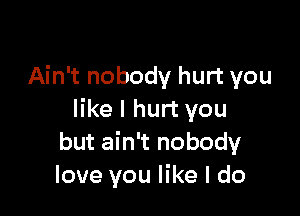 Ain't nobody hurt you

like I hurt you
but ain't nobody
love you like I do