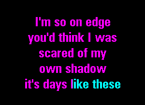 I'm so on edge
you'd think I was

scared of my
own shadow
it's days like these