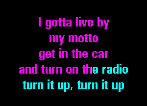 I gotta live by
my motto

get in the car
and turn on the radio
turn it up, turn it up