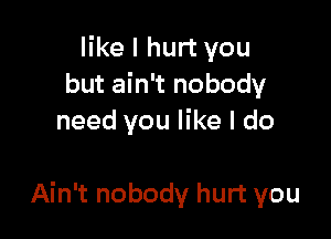 like I hurt you
but ain't nobody
need you like I do

Ain't nobody hurt you