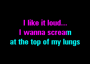 I like it loud...

I wanna scream
at the top of my lungs