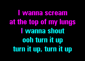 I wanna scream
at the top of my lungs
I wanna shout
ooh turn it up
turn it up, turn it up