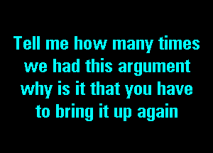 Tell me how many times
we had this argument
why is it that you have

to bring it up again