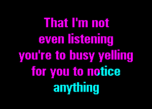 That I'm not
even listening

you're to busy yelling
for you to notice
anything